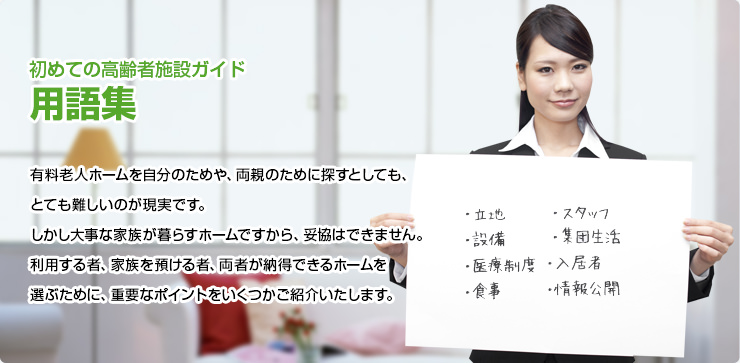 初めての高齢者施設ガイド 用語集 有料老人ホームを自分のためや、両親のために探すとしても、とても難しいのが現実です。しかし大事な家族が暮らすホームですから、妥協はできません。利用する者、家族を預ける者、両者が納得できるホームを選ぶために、重要なポイントをいくつかご紹介いたします。
