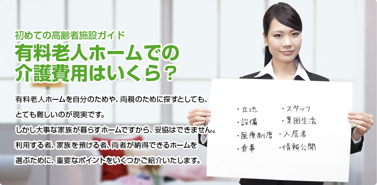 初めての高齢者施設ガイド 有料老人ホームでの介護費用はいくら? 有料老人ホームを自分のためや、両親のために探すとしても、とても難しいのが現実です。しかし大事な家族が暮らすホームですから、妥協はできません。利用する者、家族を預ける者、両者が納得できるホームを選ぶために、重要なポイントをいくつかご紹介いたします。
