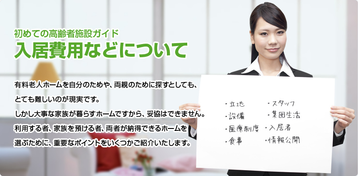 初めての高齢者施設ガイド 初めての高齢者施設ガイド 有料老人ホームを自分のためや、両親のために探すとしても、とても難しいのが現実です。しかし大事な家族が暮らすホームですから、妥協はできません。利用する者、家族を預ける者、両者が納得できるホームを選ぶために、重要なポイントをいくつかご紹介いたします。