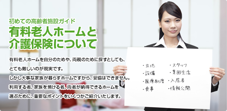 初めての高齢者施設ガイド 有料老人ホームと介護保険について 有料老人ホームを自分のためや、両親のために探すとしても、とても難しいのが現実です。しかし大事な家族が暮らすホームですから、妥協はできません。利用する者、家族を預ける者、両者が納得できるホームを選ぶために、重要なポイントをいくつかご紹介いたします。