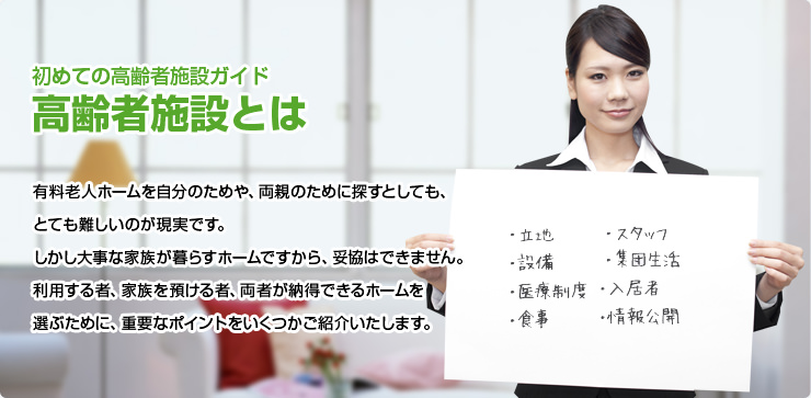 初めての高齢者施設ガイド 高齢者施設とは 有料老人ホームを自分のためや、両親のために探すとしても、とても難しいのが現実です。しかし大事な家族が暮らすホームですから、妥協はできません。利用する者、家族を預ける者、両者が納得できるホームを選ぶために、重要なポイントをいくつかご紹介いたします。