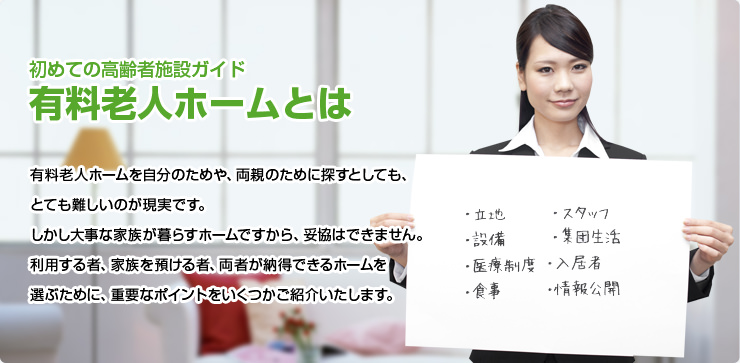 初めての高齢者施設ガイド 有料老人ホームとは 有料老人ホームを自分のためや、両親のために探すとしても、とても難しいのが現実です。しかし大事な家族が暮らすホームですから、妥協はできません。利用する者、家族を預ける者、両者が納得できるホームを選ぶために、重要なポイントをいくつかご紹介いたします。