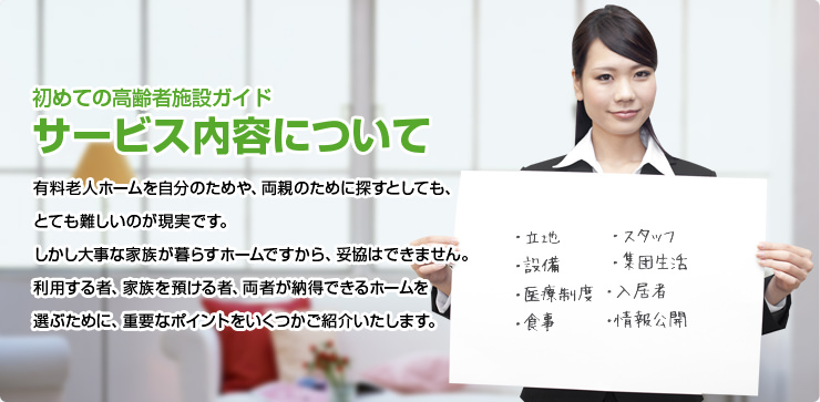 初めての高齢者施設ガイド サービス内容について 有料老人ホームを自分のためや、両親のために探すとしても、とても難しいのが現実です。しかし大事な家族が暮らすホームですから、妥協はできません。利用する者、家族を預ける者、両者が納得できるホームを選ぶために、重要なポイントをいくつかご紹介いたします。