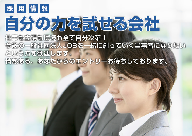 採用情報 自分の力を試せる会社 仕事も立場も環境も全て自分次第!!今後の一般社団法人JOSを一緒に創っていく当事者になりたいという方を歓迎します。情熱ある、あなたからのエントリーお待ちしております。