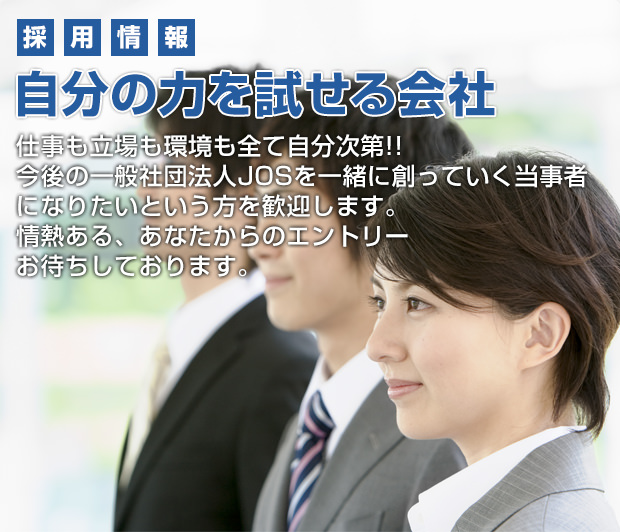 採用情報 自分の力を試せる会社 仕事も立場も環境も全て自分次第!!今後の一般社団法人JOSを一緒に創っていく当事者になりたいという方を歓迎します。情熱ある、あなたからのエントリーお待ちしております。